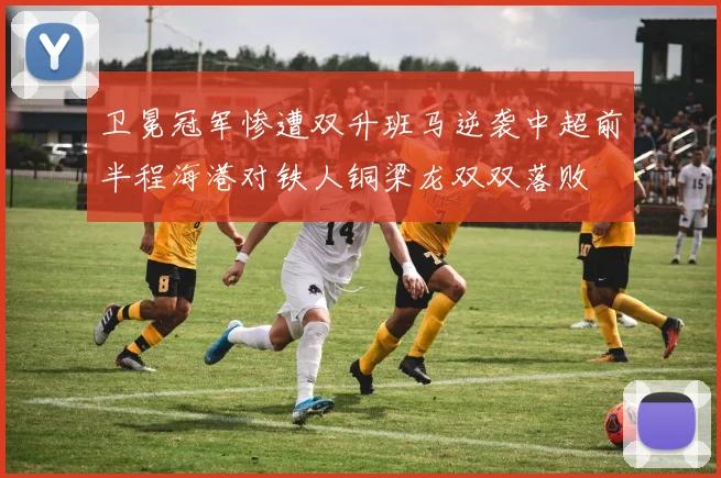 卫冕冠军惨遭双升班马逆袭中超前半程海港对铁人铜梁龙双双落败