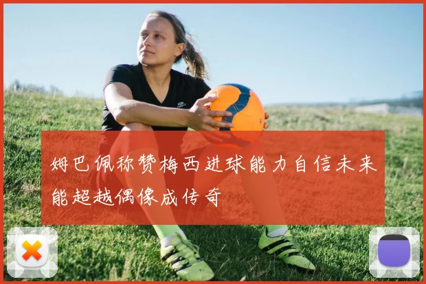 姆巴佩称赞梅西进球能力自信未来能超越偶像成传奇