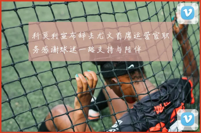 科莫利宣布辞去尤文首席运营官职务感谢球迷一路支持与陪伴