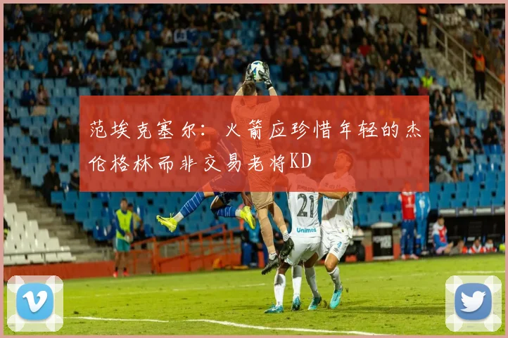 范埃克塞尔：火箭应珍惜年轻的杰伦格林而非交易老将KD