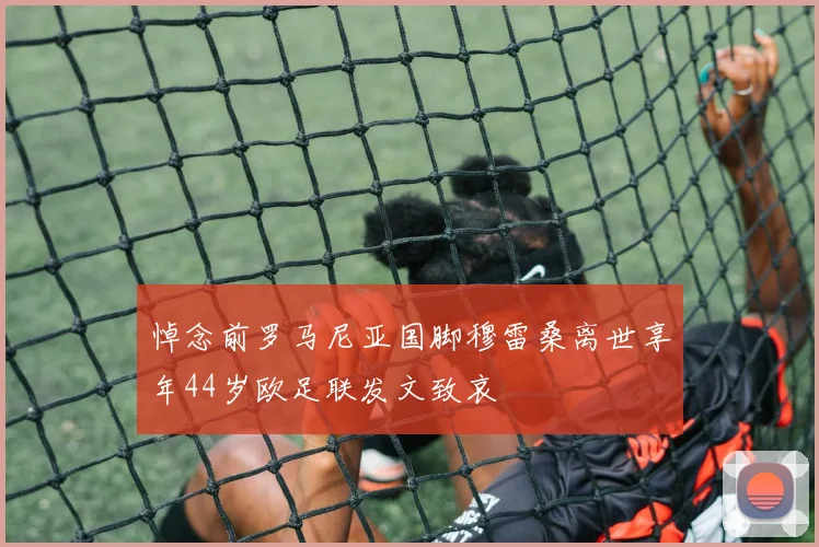 悼念前罗马尼亚国脚穆雷桑离世享年44岁欧足联发文致哀