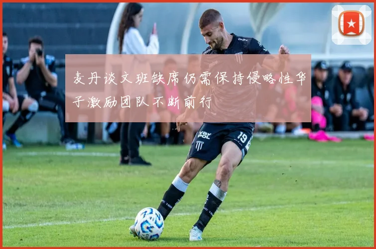 麦丹谈文班缺席仍需保持侵略性华子激励团队不断前行