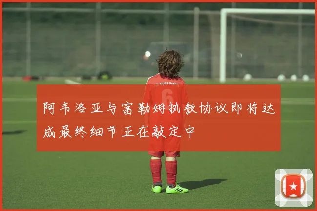 阿韦洛亚与富勒姆执教协议即将达成最终细节正在敲定中