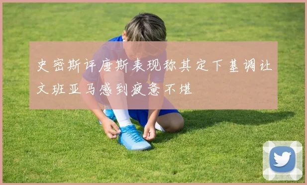 史密斯评唐斯表现称其定下基调让文班亚马感到疲惫不堪