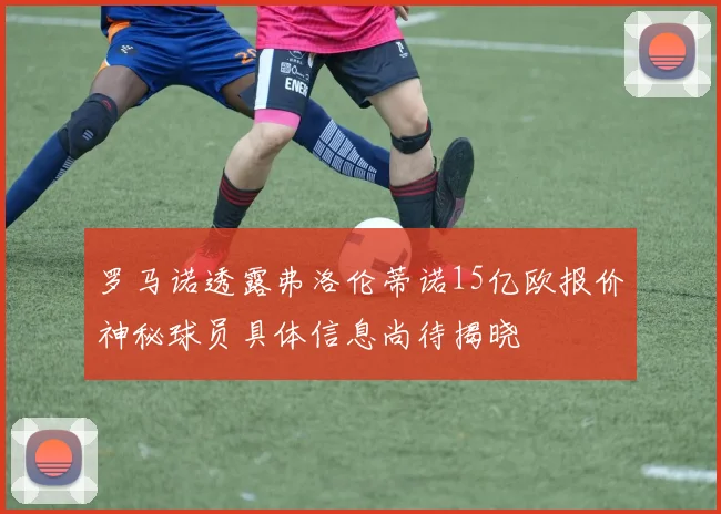 罗马诺透露弗洛伦蒂诺15亿欧报价神秘球员具体信息尚待揭晓