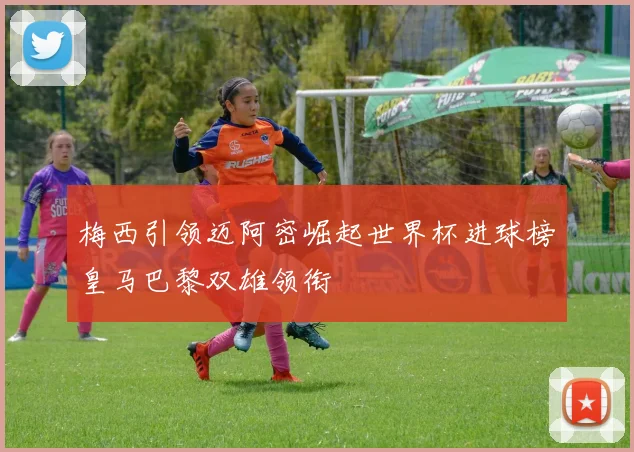 梅西引领迈阿密崛起世界杯进球榜皇马巴黎双雄领衔