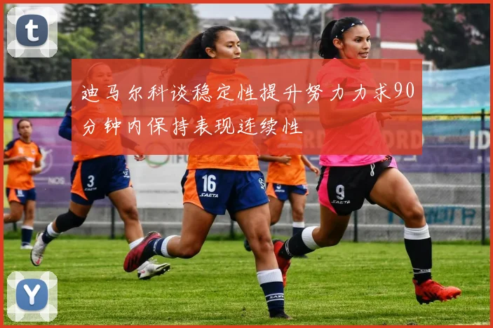 迪马尔科谈稳定性提升努力力求90分钟内保持表现连续性