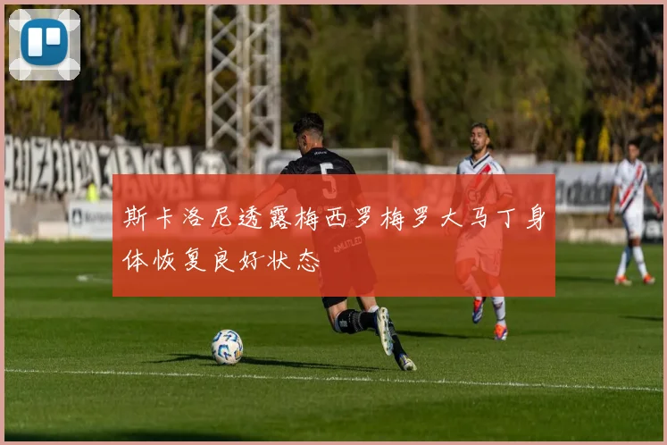 斯卡洛尼透露梅西罗梅罗大马丁身体恢复良好状态