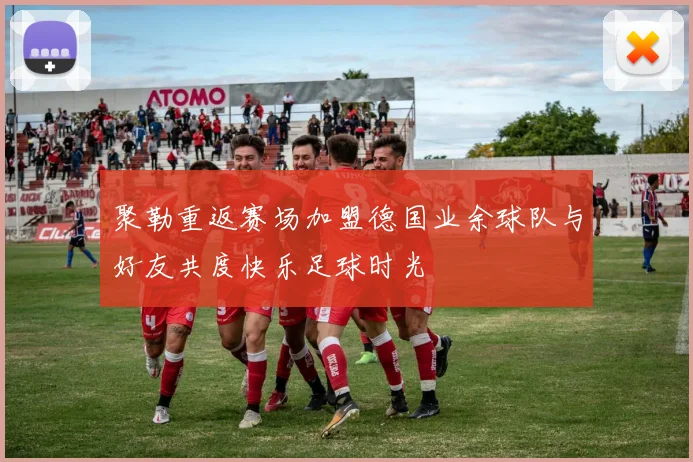 聚勒重返赛场加盟德国业余球队与好友共度快乐足球时光