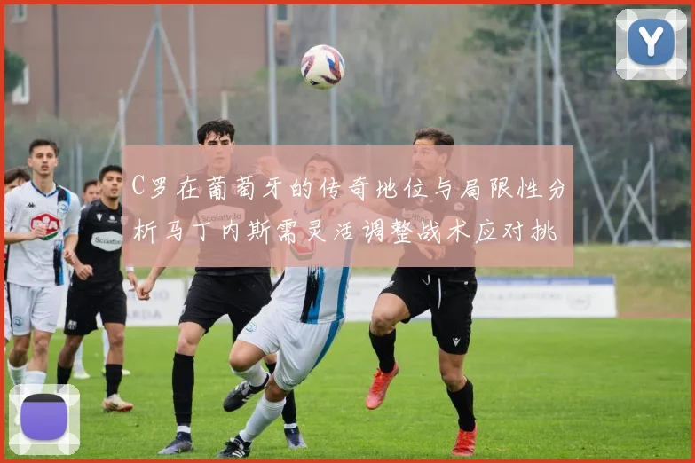 C罗在葡萄牙的传奇地位与局限性分析马丁内斯需灵活调整战术应对挑战