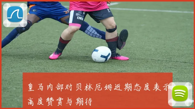 皇马内部对贝林厄姆近期态度表示高度赞赏与期待