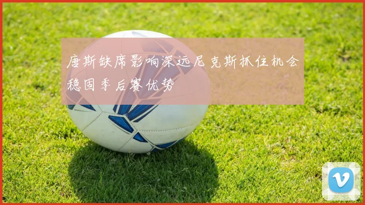 唐斯缺席影响深远尼克斯抓住机会稳固季后赛优势