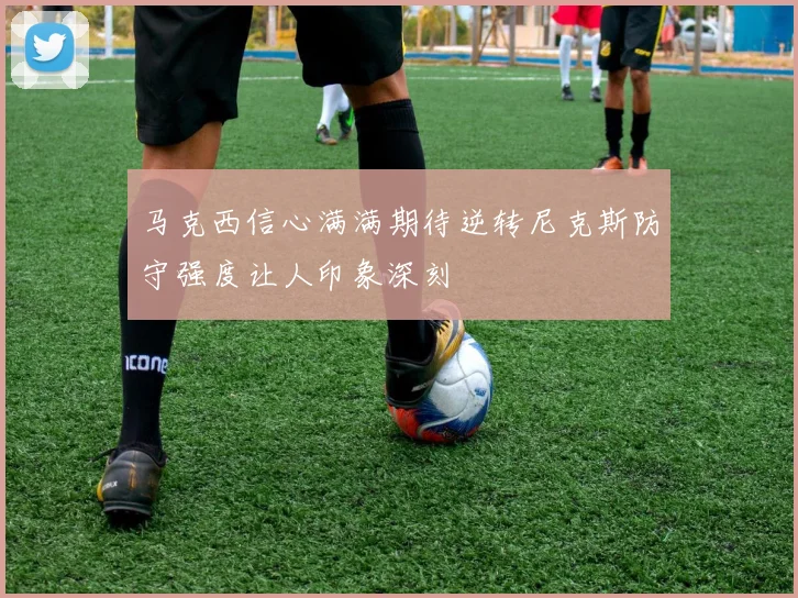 马克西信心满满期待逆转尼克斯防守强度让人印象深刻