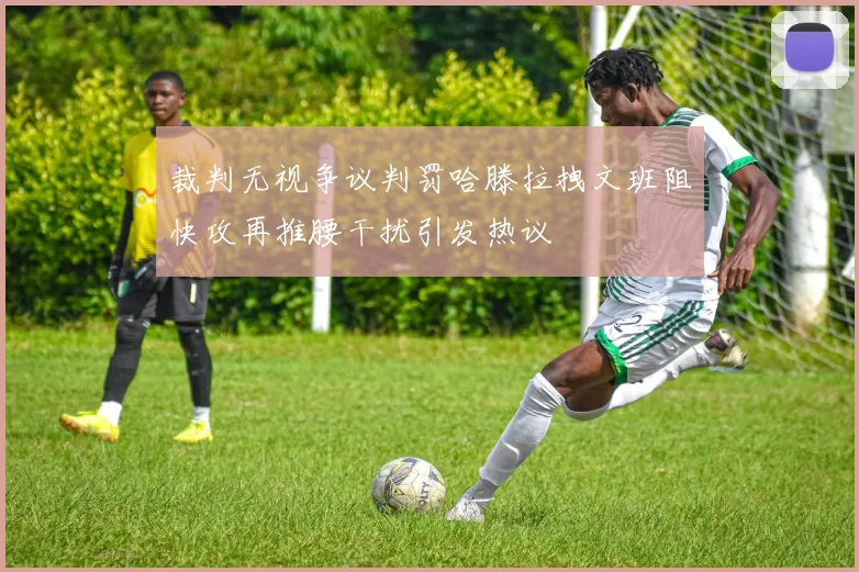 裁判无视争议判罚哈滕拉拽文班阻快攻再推腰干扰引发热议