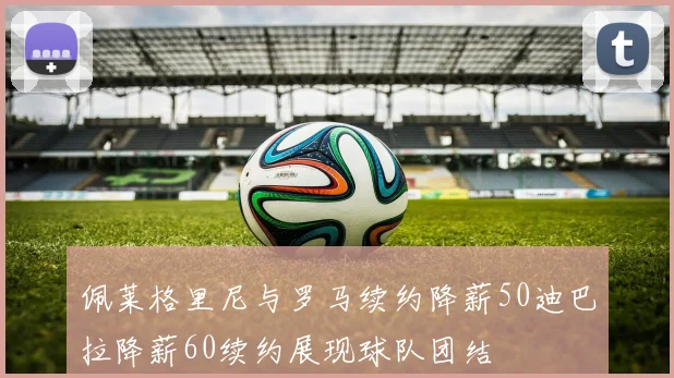 佩莱格里尼与罗马续约降薪50迪巴拉降薪60续约展现球队团结