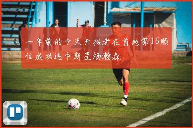 一年前的今天开拓者在首轮第16顺位成功选中新星杨瀚森