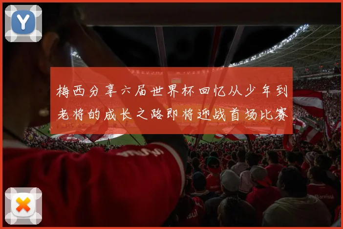 梅西分享六届世界杯回忆从少年到老将的成长之路即将迎战首场比赛